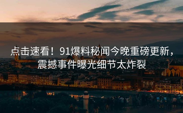 点击速看！91爆料秘闻今晚重磅更新，震撼事件曝光细节太炸裂