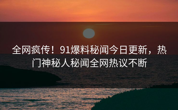 全网疯传！91爆料秘闻今日更新，热门神秘人秘闻全网热议不断