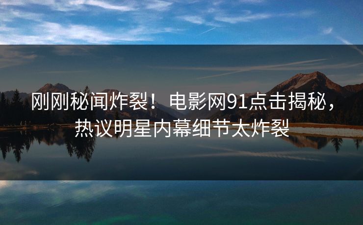 刚刚秘闻炸裂！电影网91点击揭秘，热议明星内幕细节太炸裂