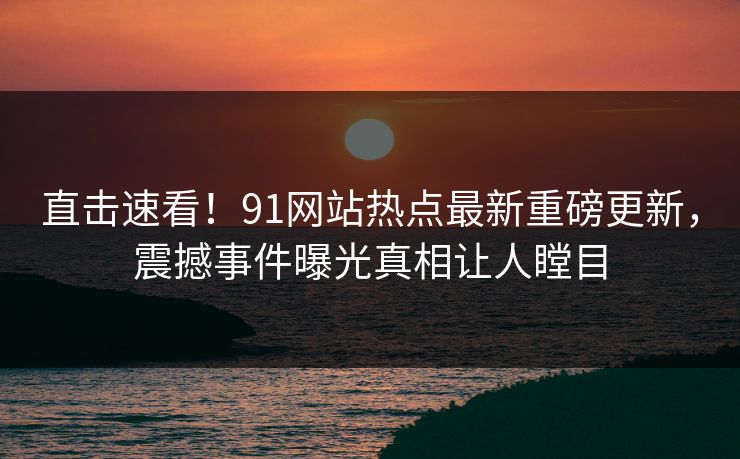 直击速看！91网站热点最新重磅更新，震撼事件曝光真相让人瞠目