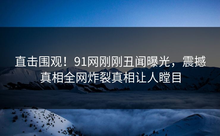 直击围观！91网刚刚丑闻曝光，震撼真相全网炸裂真相让人瞠目