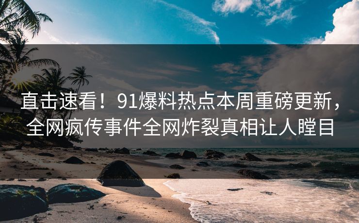 直击速看！91爆料热点本周重磅更新，全网疯传事件全网炸裂真相让人瞠目