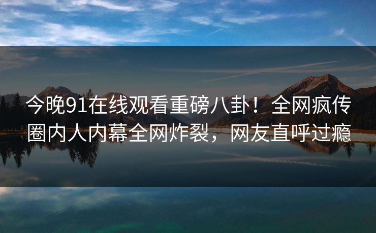 今晚91在线观看重磅八卦！全网疯传圈内人内幕全网炸裂，网友直呼过瘾