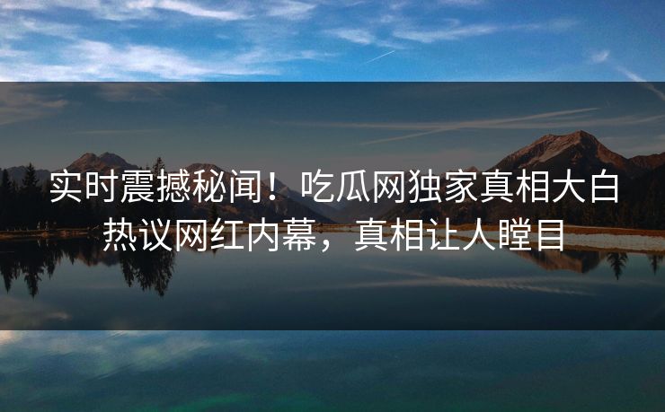 实时震撼秘闻！吃瓜网独家真相大白热议网红内幕，真相让人瞠目