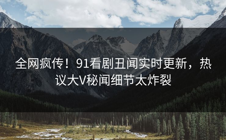 全网疯传！91看剧丑闻实时更新，热议大V秘闻细节太炸裂