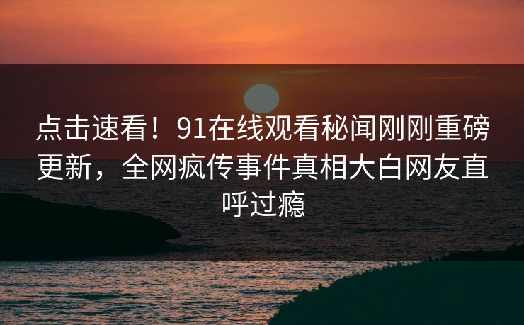 点击速看！91在线观看秘闻刚刚重磅更新，全网疯传事件真相大白网友直呼过瘾