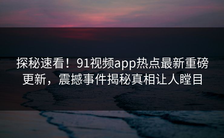 探秘速看！91视频app热点最新重磅更新，震撼事件揭秘真相让人瞠目  第1张