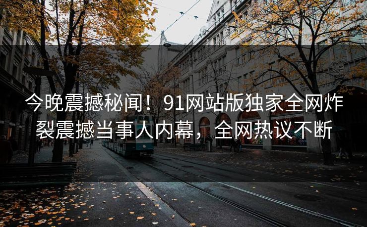 今晚震撼秘闻！91网站版独家全网炸裂震撼当事人内幕，全网热议不断