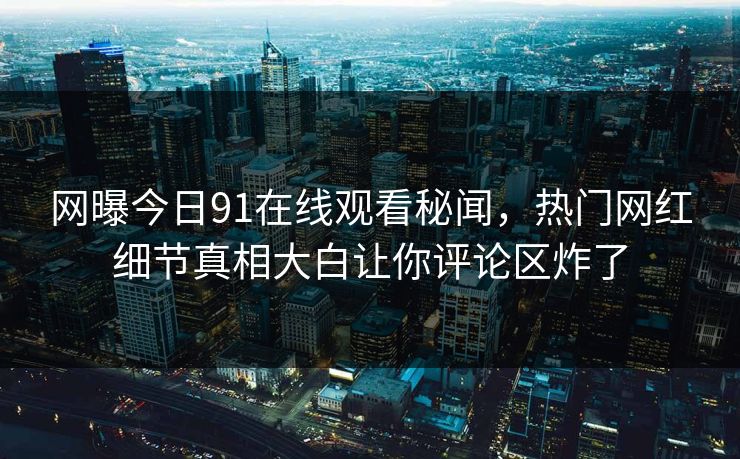 网曝今日91在线观看秘闻，热门网红细节真相大白让你评论区炸了