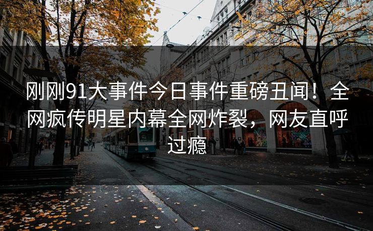 刚刚91大事件今日事件重磅丑闻！全网疯传明星内幕全网炸裂，网友直呼过瘾