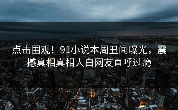 点击围观！91小说本周丑闻曝光，震撼真相真相大白网友直呼过瘾