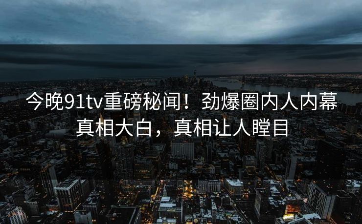 今晚91tv重磅秘闻！劲爆圈内人内幕真相大白，真相让人瞠目  第1张
