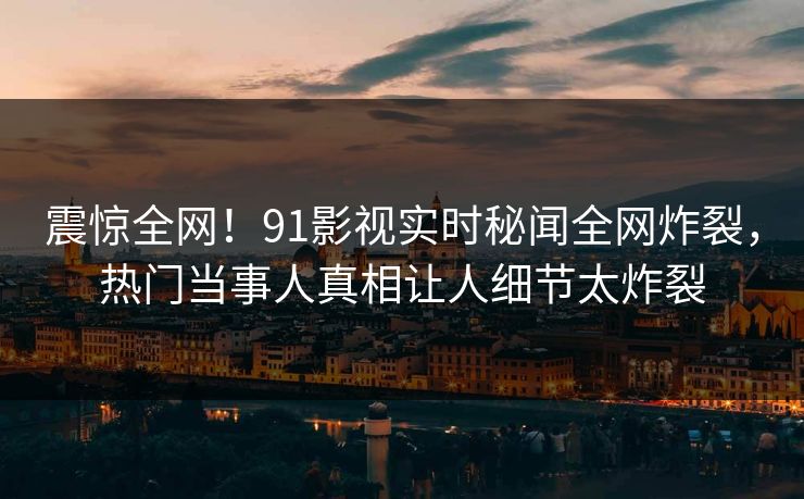 震惊全网！91影视实时秘闻全网炸裂，热门当事人真相让人细节太炸裂