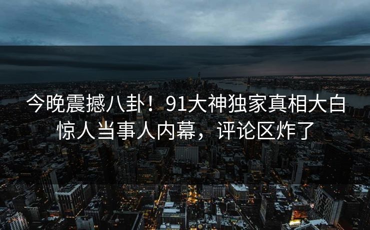 今晚震撼八卦！91大神独家真相大白惊人当事人内幕，评论区炸了