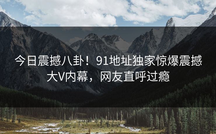 今日震撼八卦！91地址独家惊爆震撼大V内幕，网友直呼过瘾