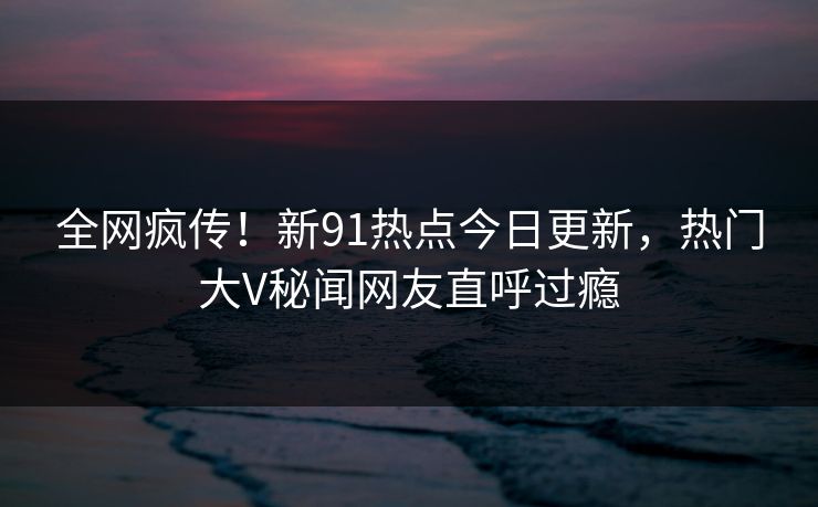 全网疯传！新91热点今日更新，热门大V秘闻网友直呼过瘾  第1张