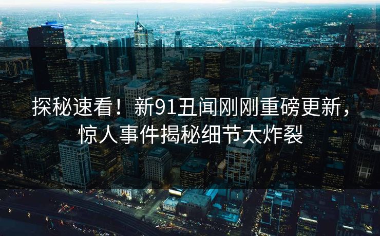 探秘速看！新91丑闻刚刚重磅更新，惊人事件揭秘细节太炸裂