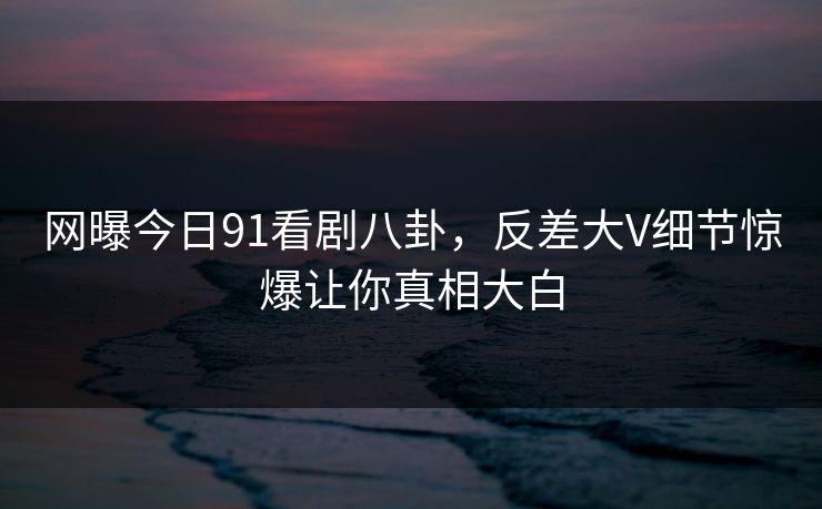 网曝今日91看剧八卦，反差大V细节惊爆让你真相大白