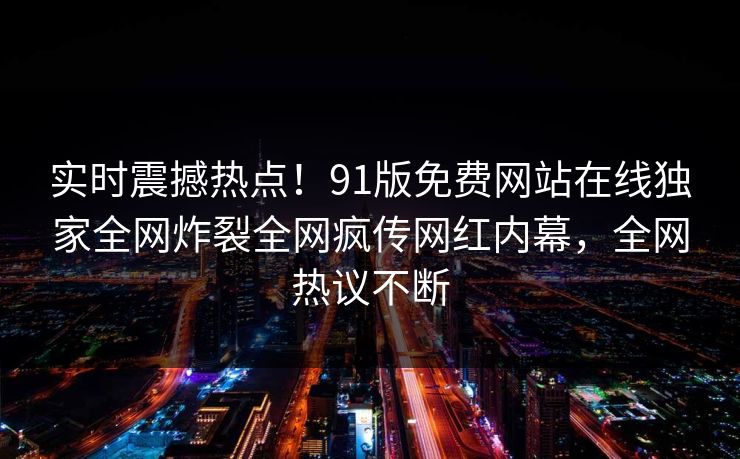 实时震撼热点！91版免费网站在线独家全网炸裂全网疯传网红内幕，全网热议不断