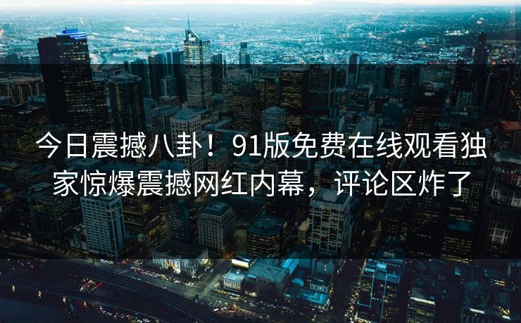 今日震撼八卦！91版免费在线观看独家惊爆震撼网红内幕，评论区炸了