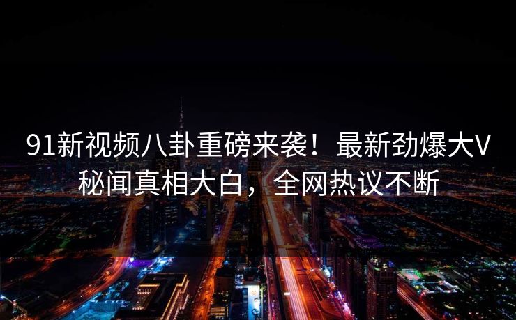 91新视频八卦重磅来袭！最新劲爆大V秘闻真相大白，全网热议不断