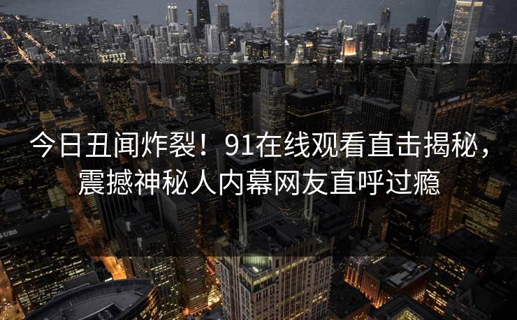 今日丑闻炸裂！91在线观看直击揭秘，震撼神秘人内幕网友直呼过瘾
