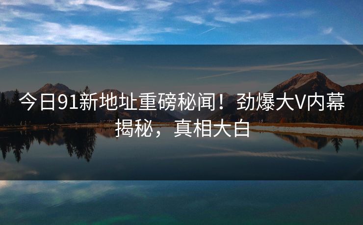 今日91新地址重磅秘闻！劲爆大V内幕揭秘，真相大白