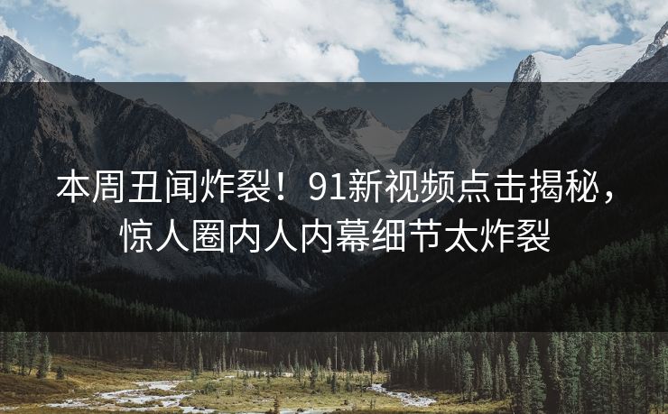 本周丑闻炸裂！91新视频点击揭秘，惊人圈内人内幕细节太炸裂