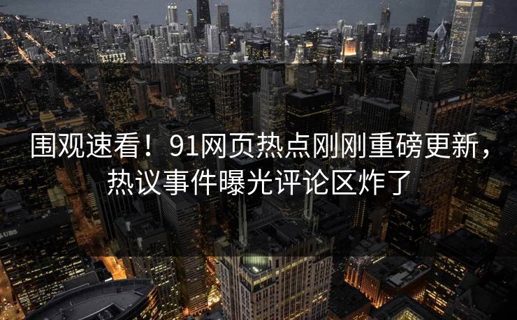 围观速看！91网页热点刚刚重磅更新，热议事件曝光评论区炸了