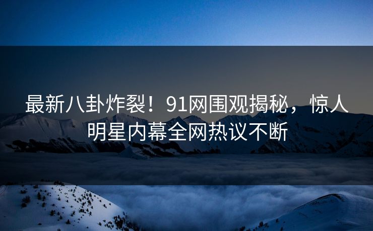 最新八卦炸裂！91网围观揭秘，惊人明星内幕全网热议不断