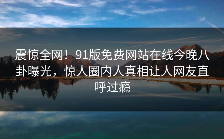 震惊全网！91版免费网站在线今晚八卦曝光，惊人圈内人真相让人网友直呼过瘾