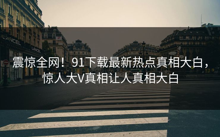 震惊全网！91下载最新热点真相大白，惊人大V真相让人真相大白