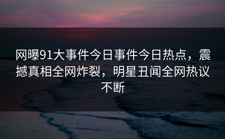 网曝91大事件今日事件今日热点，震撼真相全网炸裂，明星丑闻全网热议不断
