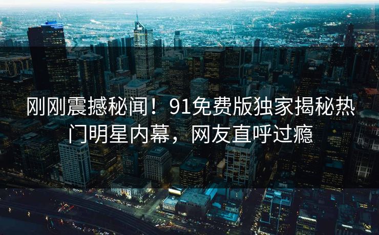刚刚震撼秘闻！91免费版独家揭秘热门明星内幕，网友直呼过瘾