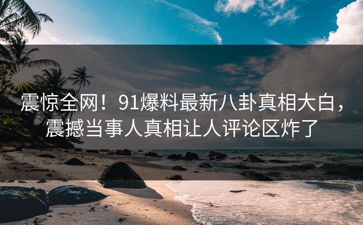 震惊全网！91爆料最新八卦真相大白，震撼当事人真相让人评论区炸了