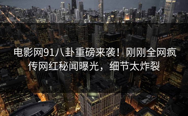 电影网91八卦重磅来袭！刚刚全网疯传网红秘闻曝光，细节太炸裂