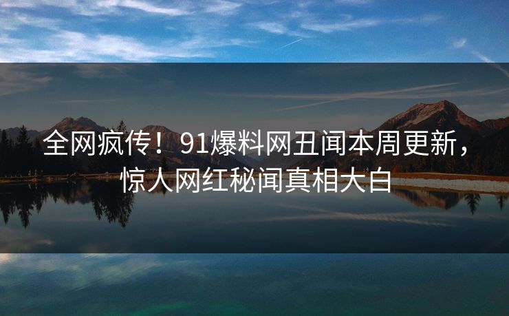 全网疯传！91爆料网丑闻本周更新，惊人网红秘闻真相大白
