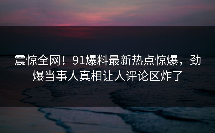 震惊全网！91爆料最新热点惊爆，劲爆当事人真相让人评论区炸了