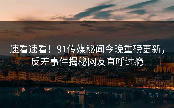 速看速看！91传媒秘闻今晚重磅更新，反差事件揭秘网友直呼过瘾