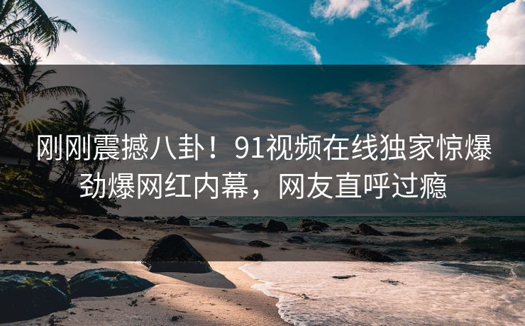 刚刚震撼八卦！91视频在线独家惊爆劲爆网红内幕，网友直呼过瘾