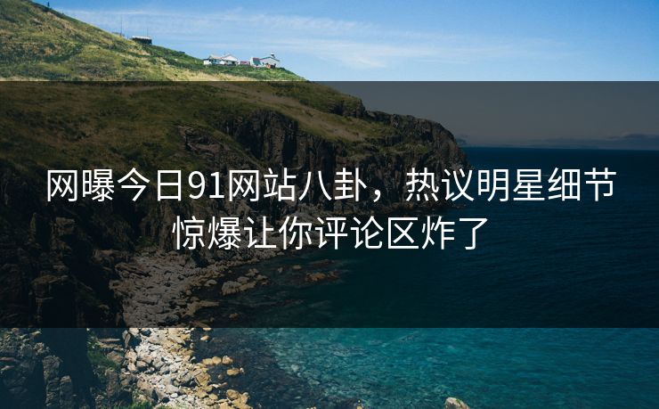 网曝今日91网站八卦，热议明星细节惊爆让你评论区炸了
