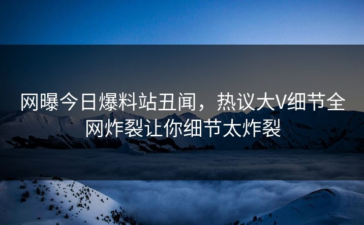 网曝今日爆料站丑闻，热议大V细节全网炸裂让你细节太炸裂