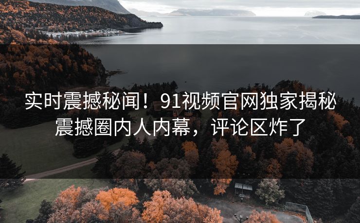 实时震撼秘闻！91视频官网独家揭秘震撼圈内人内幕，评论区炸了
