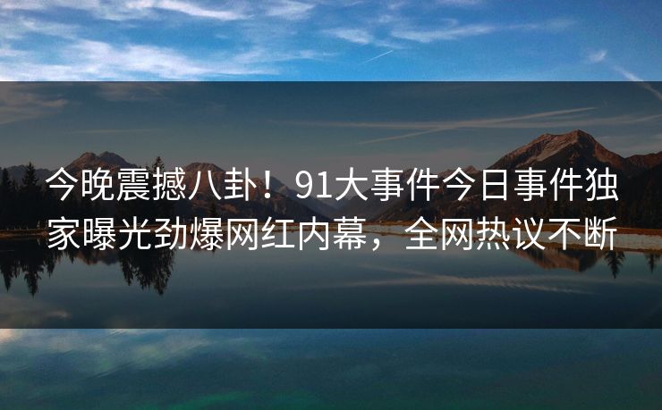 今晚震撼八卦！91大事件今日事件独家曝光劲爆网红内幕，全网热议不断