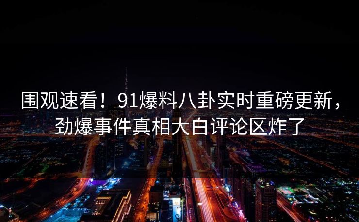 围观速看！91爆料八卦实时重磅更新，劲爆事件真相大白评论区炸了