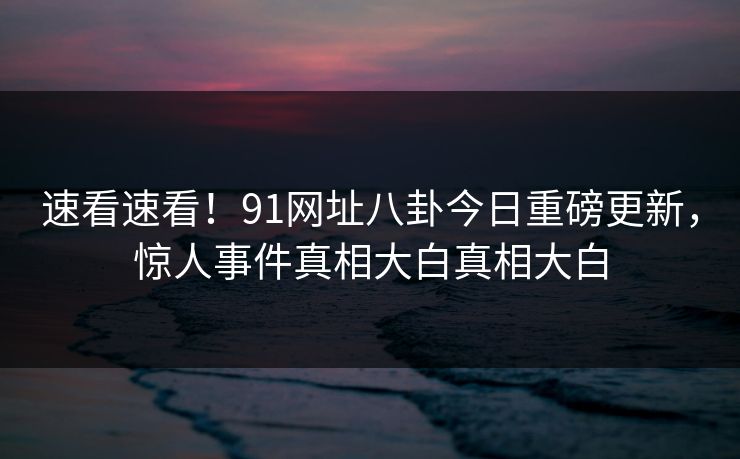速看速看！91网址八卦今日重磅更新，惊人事件真相大白真相大白