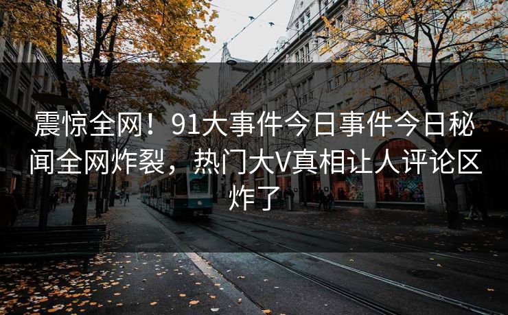 震惊全网！91大事件今日事件今日秘闻全网炸裂，热门大V真相让人评论区炸了