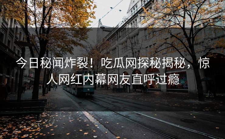 今日秘闻炸裂！吃瓜网探秘揭秘，惊人网红内幕网友直呼过瘾