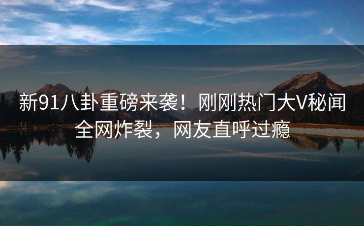新91八卦重磅来袭！刚刚热门大V秘闻全网炸裂，网友直呼过瘾