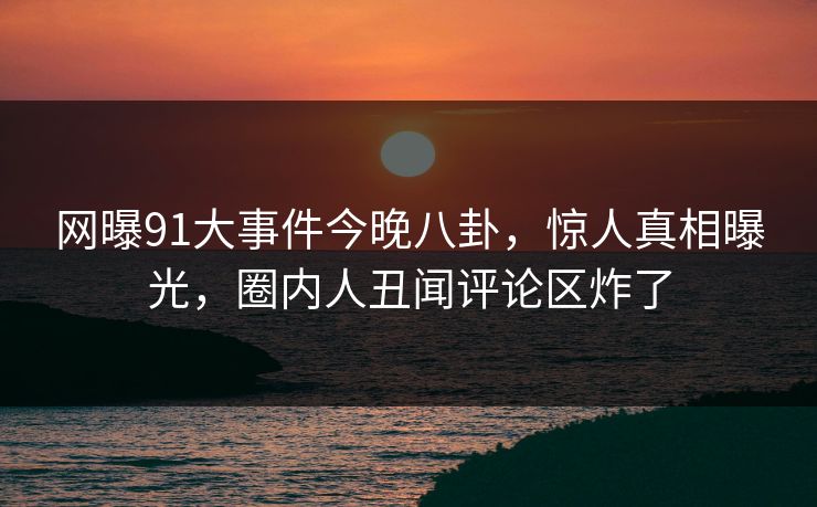 网曝91大事件今晚八卦，惊人真相曝光，圈内人丑闻评论区炸了